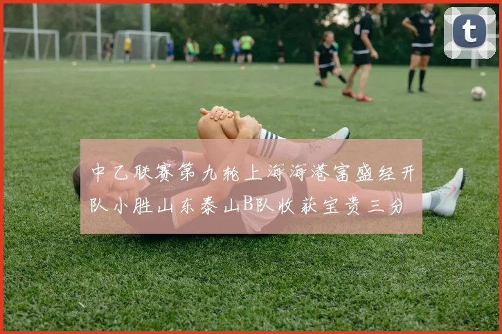 中乙联赛第九轮上海海港富盛经开队小胜山东泰山B队收获宝贵三分