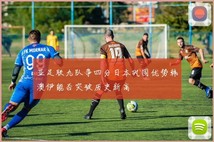 亚足联九队争四分日本巩固优势韩澳伊能否突破历史新高