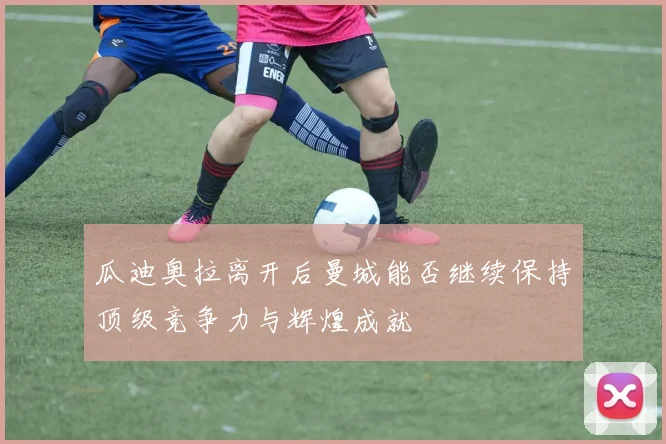 瓜迪奥拉离开后曼城能否继续保持顶级竞争力与辉煌成就
