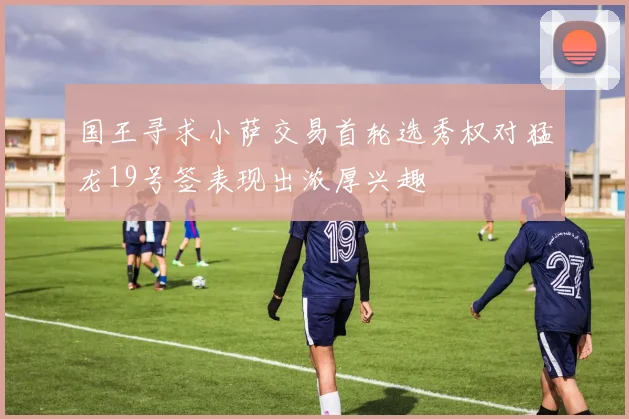 国王寻求小萨交易首轮选秀权对猛龙19号签表现出浓厚兴趣