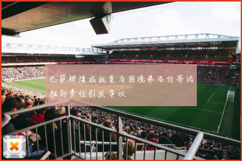 巴萨辉煌成就皇马困境弗洛伦蒂诺推卸责任引发争议