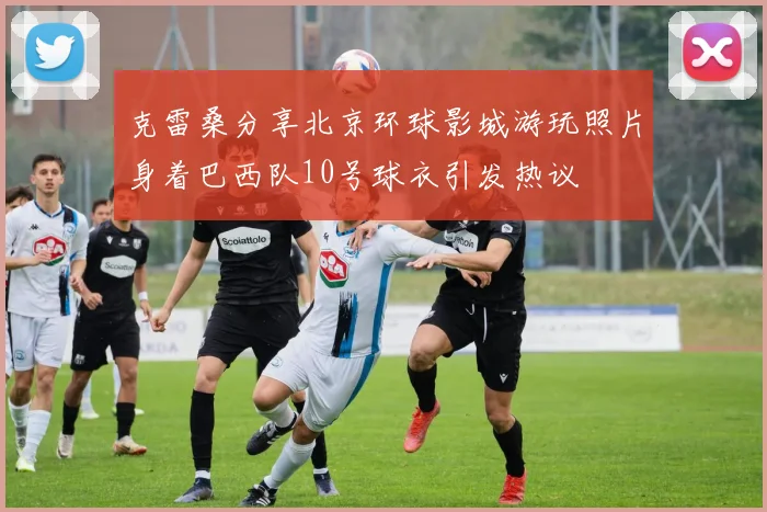 克雷桑分享北京环球影城游玩照片身着巴西队10号球衣引发热议