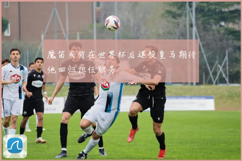 魔笛或将在世界杯后退役皇马期待他回归担任职务