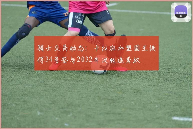 骑士交易动态：卡拉班加盟国王换得34号签与2032年次轮选秀权