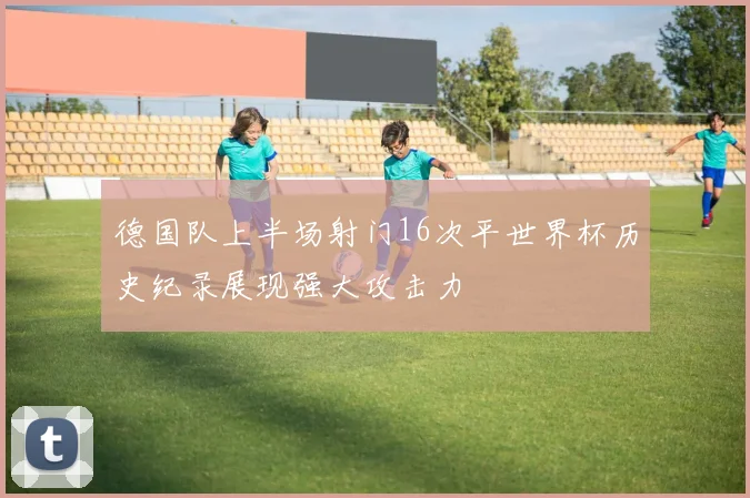 德国队上半场射门16次平世界杯历史纪录展现强大攻击力