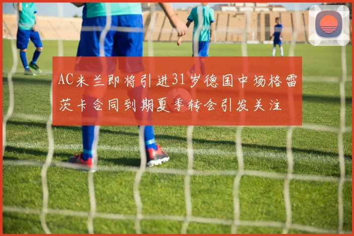 AC米兰即将引进31岁德国中场格雷茨卡合同到期夏季转会引发关注